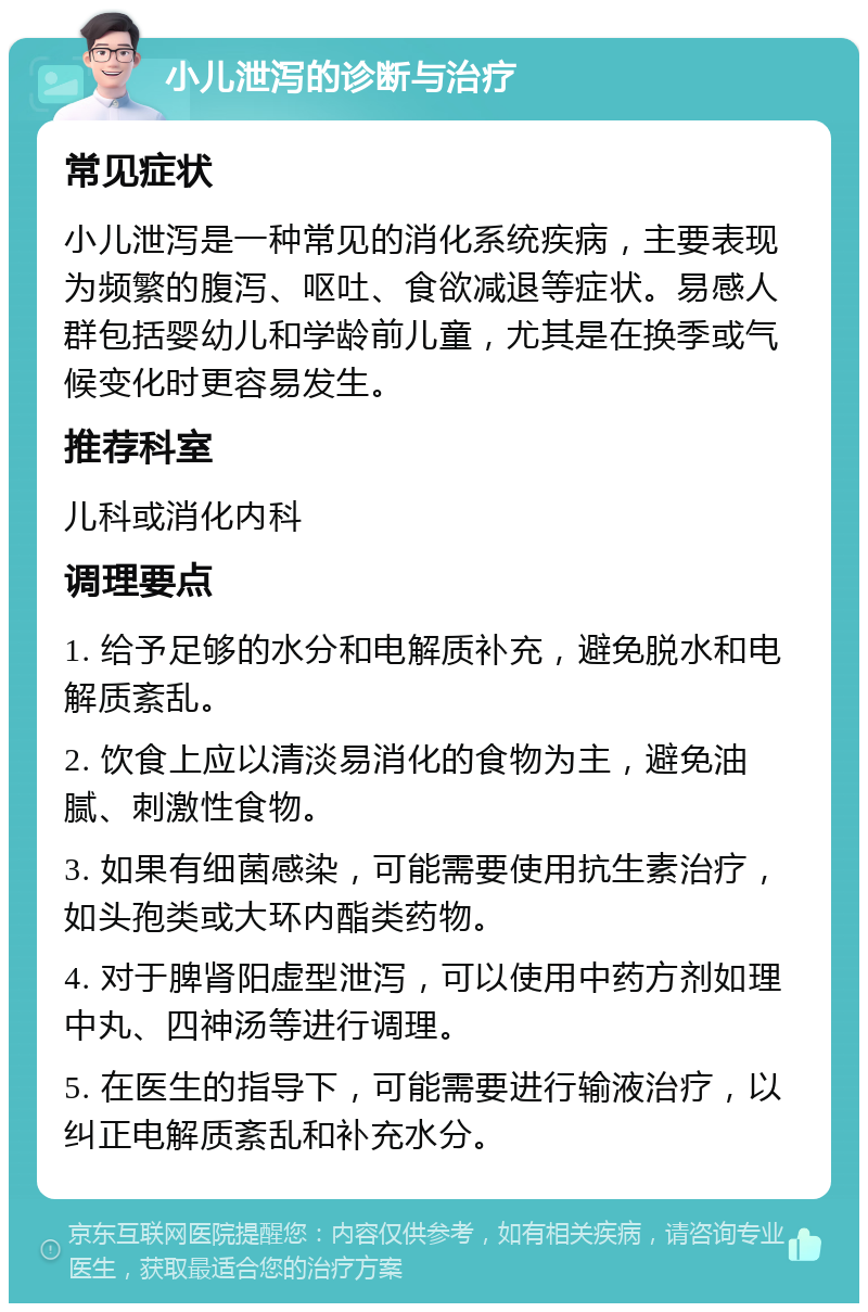 小儿泄泻的诊断与治疗 常见症状 小儿泄泻是一种常见的消化系统疾病，主要表现为频繁的腹泻、呕吐、食欲减退等症状。易感人群包括婴幼儿和学龄前儿童，尤其是在换季或气候变化时更容易发生。 推荐科室 儿科或消化内科 调理要点 1. 给予足够的水分和电解质补充，避免脱水和电解质紊乱。 2. 饮食上应以清淡易消化的食物为主，避免油腻、刺激性食物。 3. 如果有细菌感染，可能需要使用抗生素治疗，如头孢类或大环内酯类药物。 4. 对于脾肾阳虚型泄泻，可以使用中药方剂如理中丸、四神汤等进行调理。 5. 在医生的指导下，可能需要进行输液治疗，以纠正电解质紊乱和补充水分。