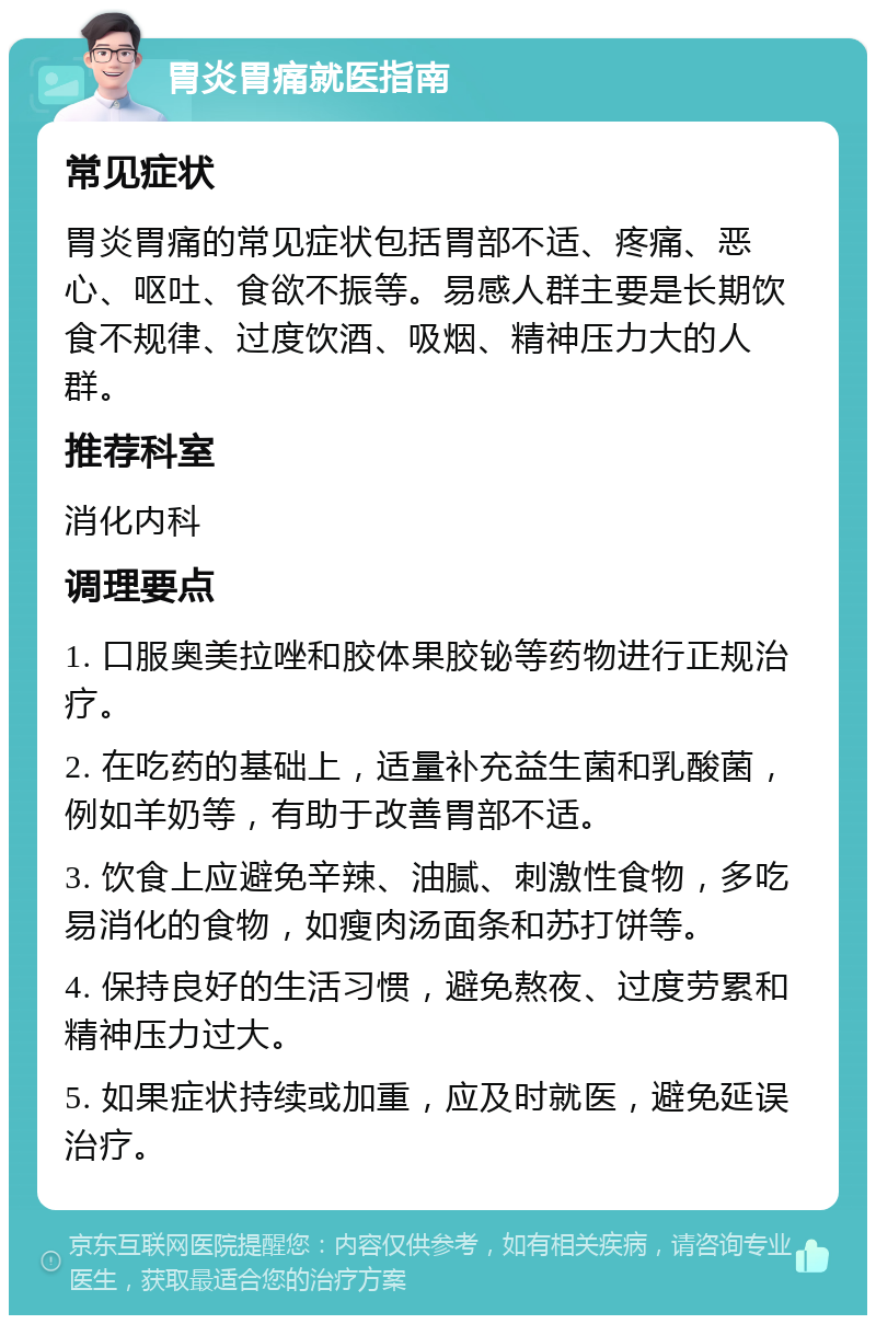 胃炎胃痛就医指南 常见症状 胃炎胃痛的常见症状包括胃部不适、疼痛、恶心、呕吐、食欲不振等。易感人群主要是长期饮食不规律、过度饮酒、吸烟、精神压力大的人群。 推荐科室 消化内科 调理要点 1. 口服奥美拉唑和胶体果胶铋等药物进行正规治疗。 2. 在吃药的基础上，适量补充益生菌和乳酸菌，例如羊奶等，有助于改善胃部不适。 3. 饮食上应避免辛辣、油腻、刺激性食物，多吃易消化的食物，如瘦肉汤面条和苏打饼等。 4. 保持良好的生活习惯，避免熬夜、过度劳累和精神压力过大。 5. 如果症状持续或加重，应及时就医，避免延误治疗。