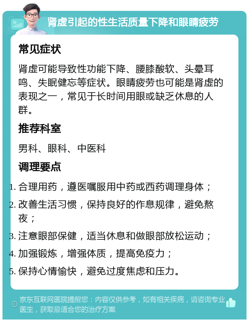 肾虚引起的性生活质量下降和眼睛疲劳 常见症状 肾虚可能导致性功能下降、腰膝酸软、头晕耳鸣、失眠健忘等症状。眼睛疲劳也可能是肾虚的表现之一，常见于长时间用眼或缺乏休息的人群。 推荐科室 男科、眼科、中医科 调理要点 合理用药，遵医嘱服用中药或西药调理身体； 改善生活习惯，保持良好的作息规律，避免熬夜； 注意眼部保健，适当休息和做眼部放松运动； 加强锻炼，增强体质，提高免疫力； 保持心情愉快，避免过度焦虑和压力。