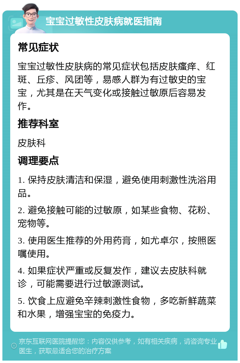 宝宝过敏性皮肤病就医指南 常见症状 宝宝过敏性皮肤病的常见症状包括皮肤瘙痒、红斑、丘疹、风团等，易感人群为有过敏史的宝宝，尤其是在天气变化或接触过敏原后容易发作。 推荐科室 皮肤科 调理要点 1. 保持皮肤清洁和保湿，避免使用刺激性洗浴用品。 2. 避免接触可能的过敏原，如某些食物、花粉、宠物等。 3. 使用医生推荐的外用药膏，如尤卓尔，按照医嘱使用。 4. 如果症状严重或反复发作，建议去皮肤科就诊，可能需要进行过敏源测试。 5. 饮食上应避免辛辣刺激性食物，多吃新鲜蔬菜和水果，增强宝宝的免疫力。