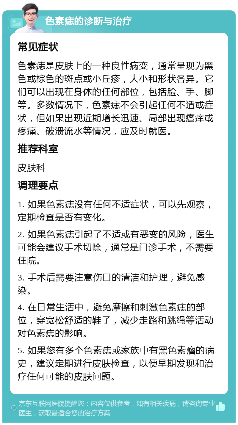 色素痣的诊断与治疗 常见症状 色素痣是皮肤上的一种良性病变，通常呈现为黑色或棕色的斑点或小丘疹，大小和形状各异。它们可以出现在身体的任何部位，包括脸、手、脚等。多数情况下，色素痣不会引起任何不适或症状，但如果出现近期增长迅速、局部出现瘙痒或疼痛、破溃流水等情况，应及时就医。 推荐科室 皮肤科 调理要点 1. 如果色素痣没有任何不适症状，可以先观察，定期检查是否有变化。 2. 如果色素痣引起了不适或有恶变的风险，医生可能会建议手术切除，通常是门诊手术，不需要住院。 3. 手术后需要注意伤口的清洁和护理，避免感染。 4. 在日常生活中，避免摩擦和刺激色素痣的部位，穿宽松舒适的鞋子，减少走路和跳绳等活动对色素痣的影响。 5. 如果您有多个色素痣或家族中有黑色素瘤的病史，建议定期进行皮肤检查，以便早期发现和治疗任何可能的皮肤问题。