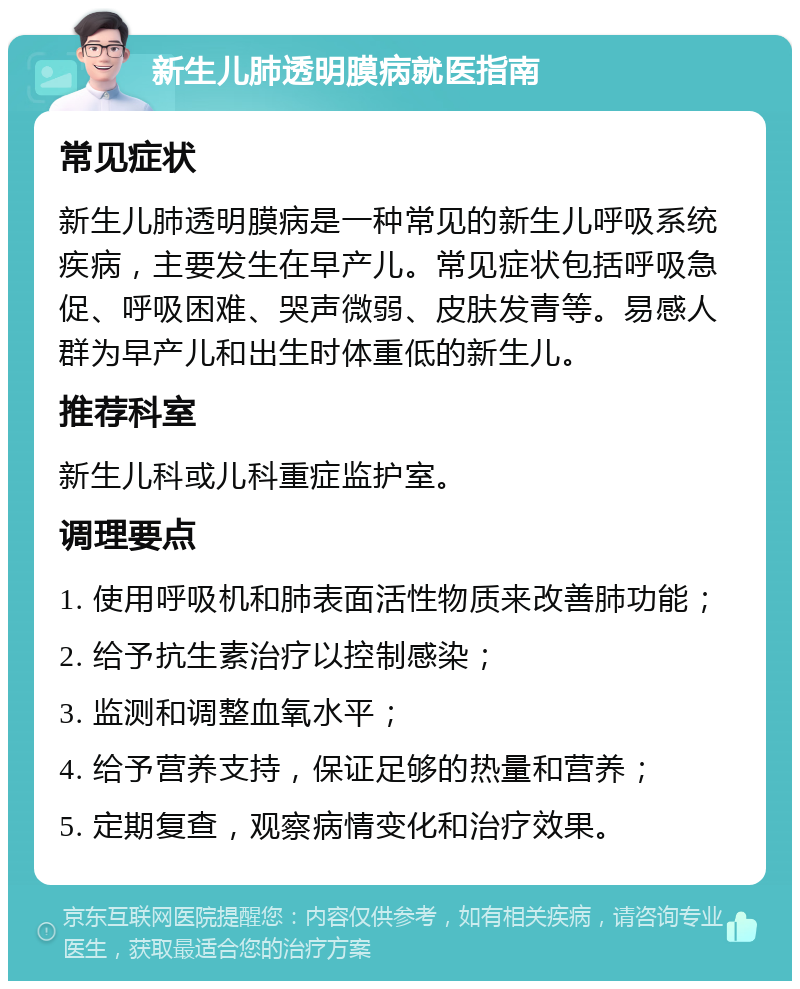 新生儿肺透明膜病就医指南 常见症状 新生儿肺透明膜病是一种常见的新生儿呼吸系统疾病，主要发生在早产儿。常见症状包括呼吸急促、呼吸困难、哭声微弱、皮肤发青等。易感人群为早产儿和出生时体重低的新生儿。 推荐科室 新生儿科或儿科重症监护室。 调理要点 1. 使用呼吸机和肺表面活性物质来改善肺功能； 2. 给予抗生素治疗以控制感染； 3. 监测和调整血氧水平； 4. 给予营养支持，保证足够的热量和营养； 5. 定期复查，观察病情变化和治疗效果。