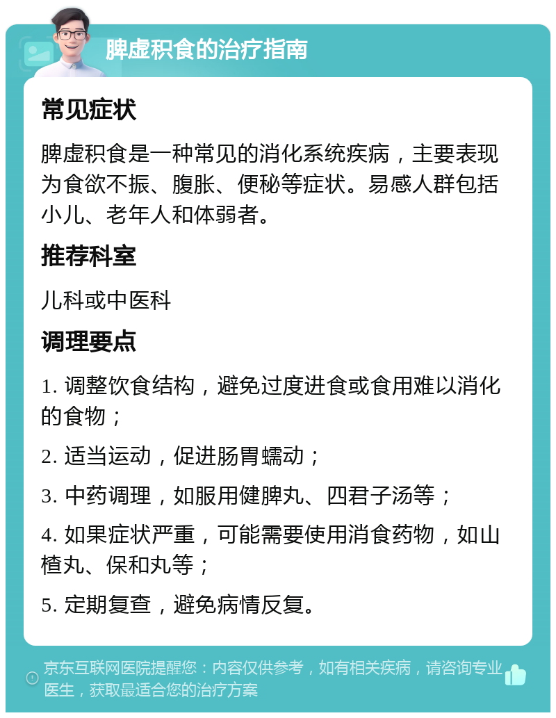 脾虚积食的治疗指南 常见症状 脾虚积食是一种常见的消化系统疾病，主要表现为食欲不振、腹胀、便秘等症状。易感人群包括小儿、老年人和体弱者。 推荐科室 儿科或中医科 调理要点 1. 调整饮食结构，避免过度进食或食用难以消化的食物； 2. 适当运动，促进肠胃蠕动； 3. 中药调理，如服用健脾丸、四君子汤等； 4. 如果症状严重，可能需要使用消食药物，如山楂丸、保和丸等； 5. 定期复查，避免病情反复。