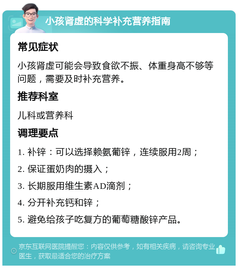 小孩肾虚的科学补充营养指南 常见症状 小孩肾虚可能会导致食欲不振、体重身高不够等问题，需要及时补充营养。 推荐科室 儿科或营养科 调理要点 1. 补锌：可以选择赖氨葡锌，连续服用2周； 2. 保证蛋奶肉的摄入； 3. 长期服用维生素AD滴剂； 4. 分开补充钙和锌； 5. 避免给孩子吃复方的葡萄糖酸锌产品。