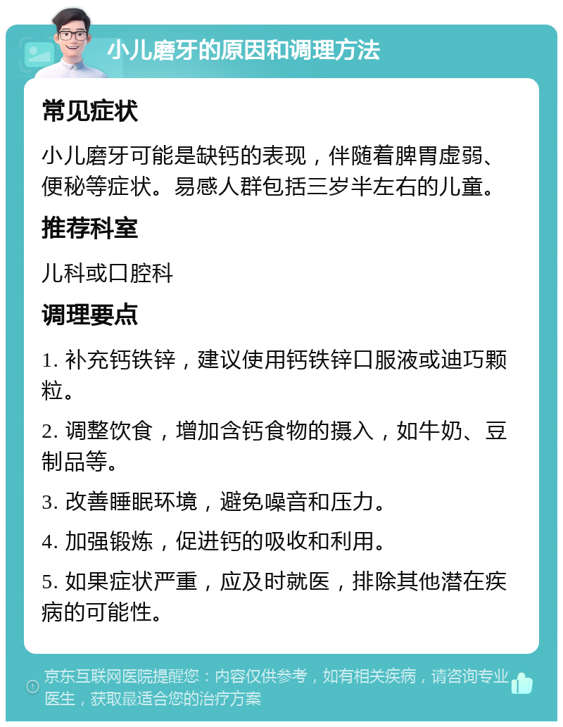 小儿磨牙的原因和调理方法 常见症状 小儿磨牙可能是缺钙的表现，伴随着脾胃虚弱、便秘等症状。易感人群包括三岁半左右的儿童。 推荐科室 儿科或口腔科 调理要点 1. 补充钙铁锌，建议使用钙铁锌口服液或迪巧颗粒。 2. 调整饮食，增加含钙食物的摄入，如牛奶、豆制品等。 3. 改善睡眠环境，避免噪音和压力。 4. 加强锻炼，促进钙的吸收和利用。 5. 如果症状严重，应及时就医，排除其他潜在疾病的可能性。