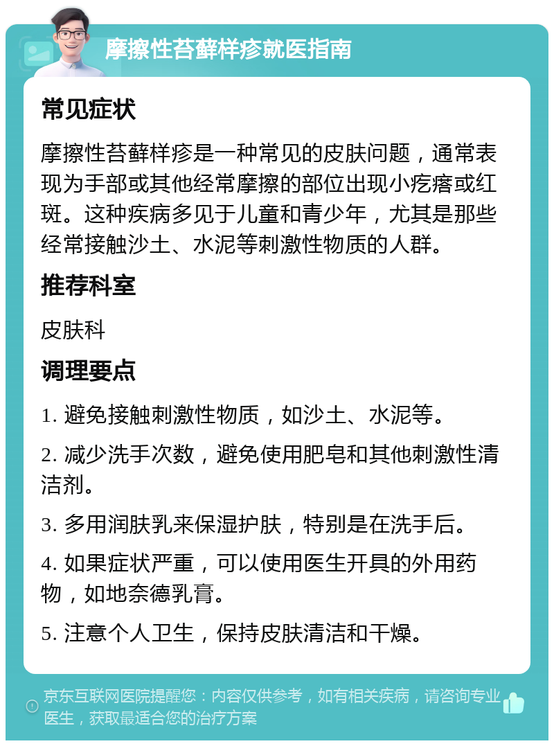 摩擦性苔藓样疹就医指南 常见症状 摩擦性苔藓样疹是一种常见的皮肤问题，通常表现为手部或其他经常摩擦的部位出现小疙瘩或红斑。这种疾病多见于儿童和青少年，尤其是那些经常接触沙土、水泥等刺激性物质的人群。 推荐科室 皮肤科 调理要点 1. 避免接触刺激性物质，如沙土、水泥等。 2. 减少洗手次数，避免使用肥皂和其他刺激性清洁剂。 3. 多用润肤乳来保湿护肤，特别是在洗手后。 4. 如果症状严重，可以使用医生开具的外用药物，如地奈德乳膏。 5. 注意个人卫生，保持皮肤清洁和干燥。