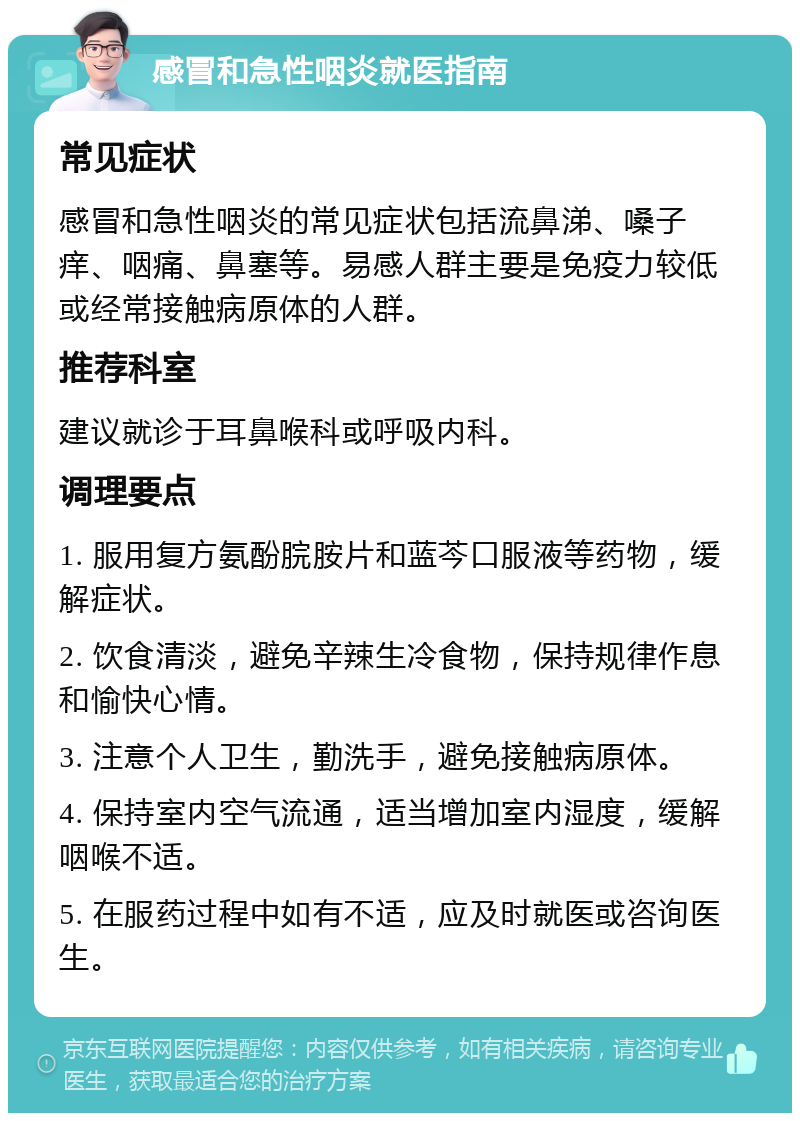 感冒和急性咽炎就医指南 常见症状 感冒和急性咽炎的常见症状包括流鼻涕、嗓子痒、咽痛、鼻塞等。易感人群主要是免疫力较低或经常接触病原体的人群。 推荐科室 建议就诊于耳鼻喉科或呼吸内科。 调理要点 1. 服用复方氨酚脘胺片和蓝芩口服液等药物，缓解症状。 2. 饮食清淡，避免辛辣生冷食物，保持规律作息和愉快心情。 3. 注意个人卫生，勤洗手，避免接触病原体。 4. 保持室内空气流通，适当增加室内湿度，缓解咽喉不适。 5. 在服药过程中如有不适，应及时就医或咨询医生。