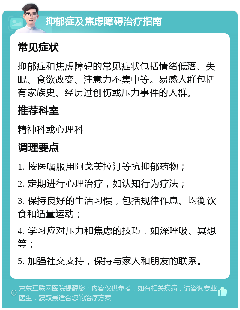 抑郁症及焦虑障碍治疗指南 常见症状 抑郁症和焦虑障碍的常见症状包括情绪低落、失眠、食欲改变、注意力不集中等。易感人群包括有家族史、经历过创伤或压力事件的人群。 推荐科室 精神科或心理科 调理要点 1. 按医嘱服用阿戈美拉汀等抗抑郁药物； 2. 定期进行心理治疗，如认知行为疗法； 3. 保持良好的生活习惯，包括规律作息、均衡饮食和适量运动； 4. 学习应对压力和焦虑的技巧，如深呼吸、冥想等； 5. 加强社交支持，保持与家人和朋友的联系。