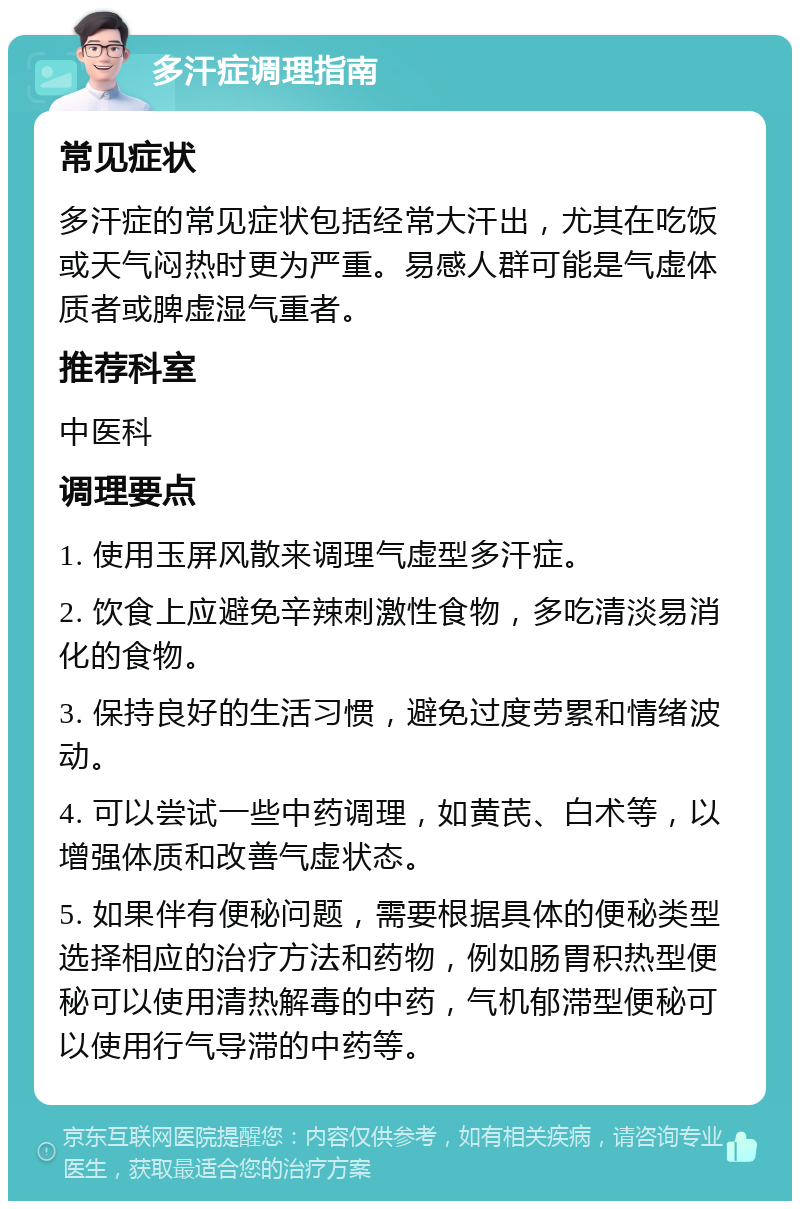 多汗症调理指南 常见症状 多汗症的常见症状包括经常大汗出，尤其在吃饭或天气闷热时更为严重。易感人群可能是气虚体质者或脾虚湿气重者。 推荐科室 中医科 调理要点 1. 使用玉屏风散来调理气虚型多汗症。 2. 饮食上应避免辛辣刺激性食物，多吃清淡易消化的食物。 3. 保持良好的生活习惯，避免过度劳累和情绪波动。 4. 可以尝试一些中药调理，如黄芪、白术等，以增强体质和改善气虚状态。 5. 如果伴有便秘问题，需要根据具体的便秘类型选择相应的治疗方法和药物，例如肠胃积热型便秘可以使用清热解毒的中药，气机郁滞型便秘可以使用行气导滞的中药等。