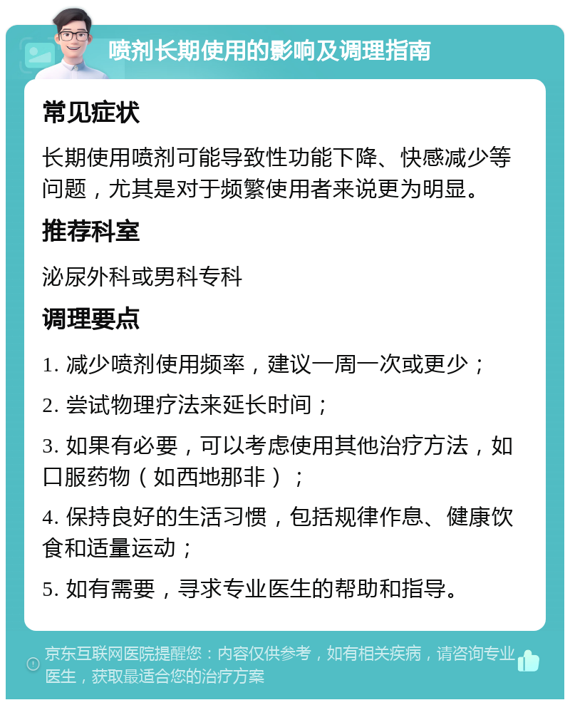 喷剂长期使用的影响及调理指南 常见症状 长期使用喷剂可能导致性功能下降、快感减少等问题，尤其是对于频繁使用者来说更为明显。 推荐科室 泌尿外科或男科专科 调理要点 1. 减少喷剂使用频率，建议一周一次或更少； 2. 尝试物理疗法来延长时间； 3. 如果有必要，可以考虑使用其他治疗方法，如口服药物（如西地那非）； 4. 保持良好的生活习惯，包括规律作息、健康饮食和适量运动； 5. 如有需要，寻求专业医生的帮助和指导。