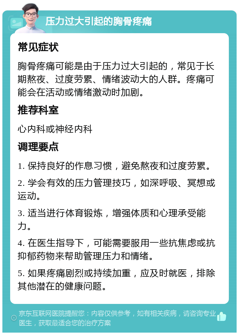 压力过大引起的胸骨疼痛 常见症状 胸骨疼痛可能是由于压力过大引起的，常见于长期熬夜、过度劳累、情绪波动大的人群。疼痛可能会在活动或情绪激动时加剧。 推荐科室 心内科或神经内科 调理要点 1. 保持良好的作息习惯，避免熬夜和过度劳累。 2. 学会有效的压力管理技巧，如深呼吸、冥想或运动。 3. 适当进行体育锻炼，增强体质和心理承受能力。 4. 在医生指导下，可能需要服用一些抗焦虑或抗抑郁药物来帮助管理压力和情绪。 5. 如果疼痛剧烈或持续加重，应及时就医，排除其他潜在的健康问题。