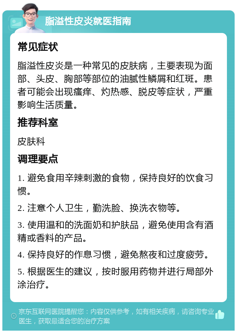 脂溢性皮炎就医指南 常见症状 脂溢性皮炎是一种常见的皮肤病，主要表现为面部、头皮、胸部等部位的油腻性鳞屑和红斑。患者可能会出现瘙痒、灼热感、脱皮等症状，严重影响生活质量。 推荐科室 皮肤科 调理要点 1. 避免食用辛辣刺激的食物，保持良好的饮食习惯。 2. 注意个人卫生，勤洗脸、换洗衣物等。 3. 使用温和的洗面奶和护肤品，避免使用含有酒精或香料的产品。 4. 保持良好的作息习惯，避免熬夜和过度疲劳。 5. 根据医生的建议，按时服用药物并进行局部外涂治疗。