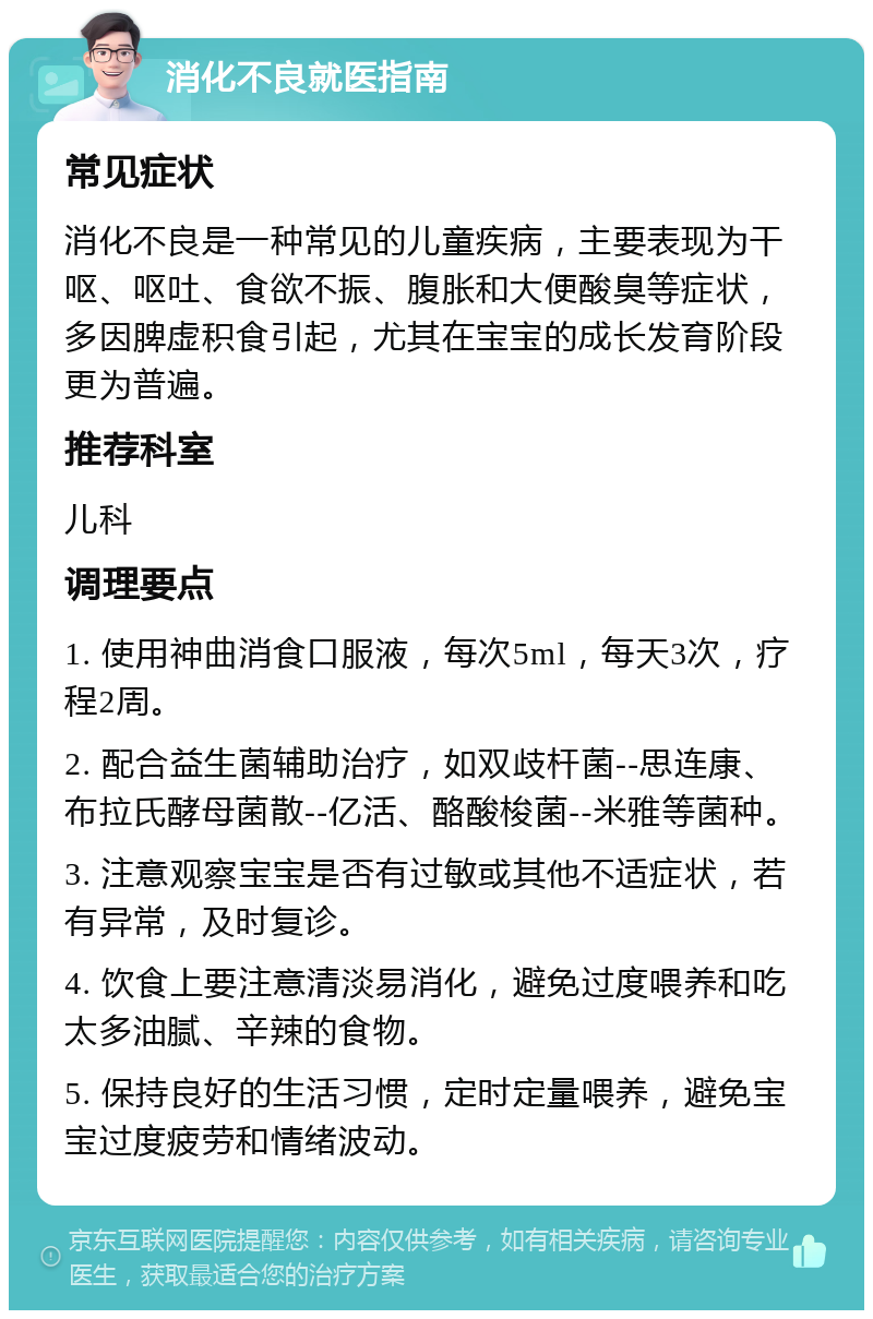 消化不良就医指南 常见症状 消化不良是一种常见的儿童疾病，主要表现为干呕、呕吐、食欲不振、腹胀和大便酸臭等症状，多因脾虚积食引起，尤其在宝宝的成长发育阶段更为普遍。 推荐科室 儿科 调理要点 1. 使用神曲消食口服液，每次5ml，每天3次，疗程2周。 2. 配合益生菌辅助治疗，如双歧杆菌--思连康、布拉氏酵母菌散--亿活、酪酸梭菌--米雅等菌种。 3. 注意观察宝宝是否有过敏或其他不适症状，若有异常，及时复诊。 4. 饮食上要注意清淡易消化，避免过度喂养和吃太多油腻、辛辣的食物。 5. 保持良好的生活习惯，定时定量喂养，避免宝宝过度疲劳和情绪波动。