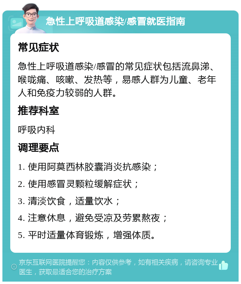 急性上呼吸道感染/感冒就医指南 常见症状 急性上呼吸道感染/感冒的常见症状包括流鼻涕、喉咙痛、咳嗽、发热等，易感人群为儿童、老年人和免疫力较弱的人群。 推荐科室 呼吸内科 调理要点 1. 使用阿莫西林胶囊消炎抗感染； 2. 使用感冒灵颗粒缓解症状； 3. 清淡饮食，适量饮水； 4. 注意休息，避免受凉及劳累熬夜； 5. 平时适量体育锻炼，增强体质。