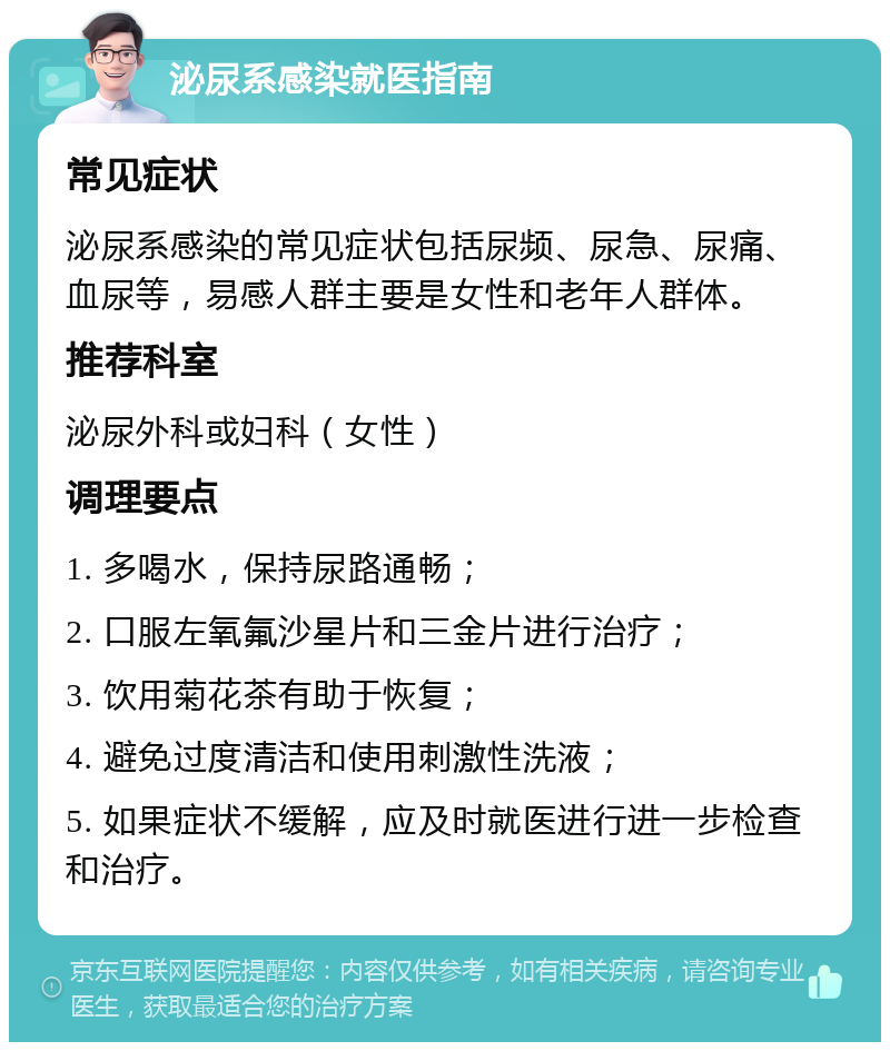 泌尿系感染就医指南 常见症状 泌尿系感染的常见症状包括尿频、尿急、尿痛、血尿等，易感人群主要是女性和老年人群体。 推荐科室 泌尿外科或妇科（女性） 调理要点 1. 多喝水，保持尿路通畅； 2. 口服左氧氟沙星片和三金片进行治疗； 3. 饮用菊花茶有助于恢复； 4. 避免过度清洁和使用刺激性洗液； 5. 如果症状不缓解，应及时就医进行进一步检查和治疗。