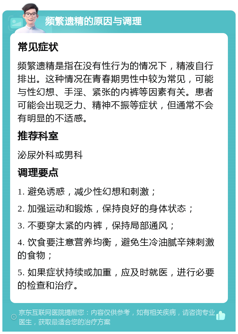 频繁遗精的原因与调理 常见症状 频繁遗精是指在没有性行为的情况下，精液自行排出。这种情况在青春期男性中较为常见，可能与性幻想、手淫、紧张的内裤等因素有关。患者可能会出现乏力、精神不振等症状，但通常不会有明显的不适感。 推荐科室 泌尿外科或男科 调理要点 1. 避免诱惑，减少性幻想和刺激； 2. 加强运动和锻炼，保持良好的身体状态； 3. 不要穿太紧的内裤，保持局部通风； 4. 饮食要注意营养均衡，避免生冷油腻辛辣刺激的食物； 5. 如果症状持续或加重，应及时就医，进行必要的检查和治疗。