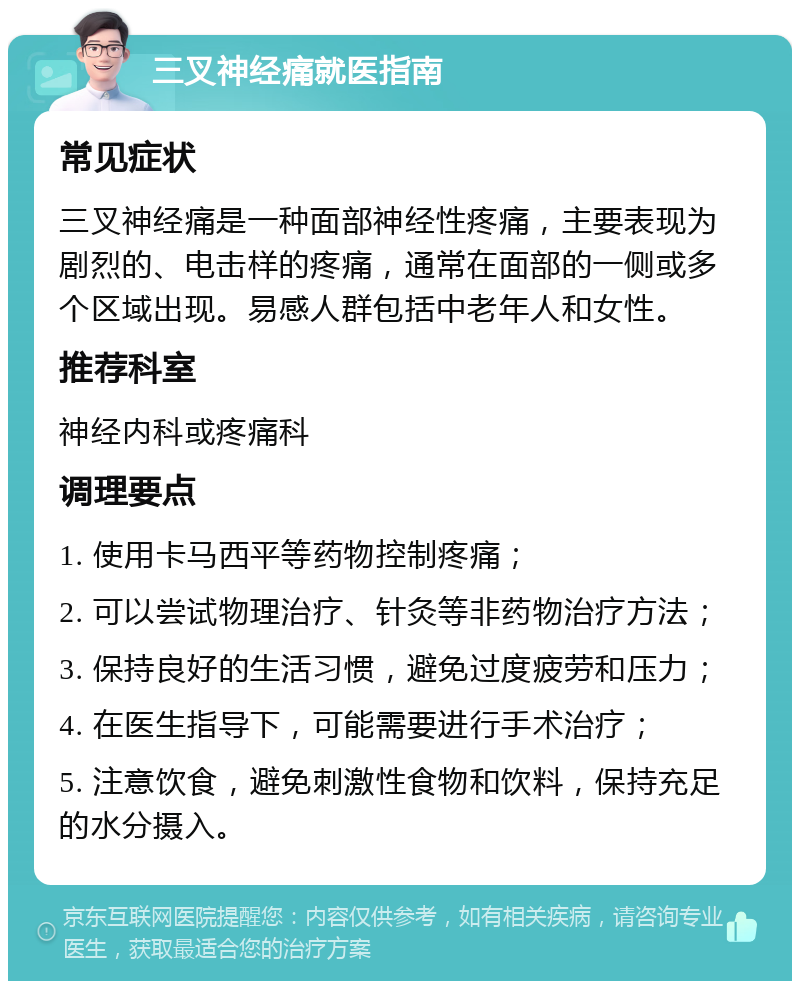 三叉神经痛就医指南 常见症状 三叉神经痛是一种面部神经性疼痛，主要表现为剧烈的、电击样的疼痛，通常在面部的一侧或多个区域出现。易感人群包括中老年人和女性。 推荐科室 神经内科或疼痛科 调理要点 1. 使用卡马西平等药物控制疼痛； 2. 可以尝试物理治疗、针灸等非药物治疗方法； 3. 保持良好的生活习惯，避免过度疲劳和压力； 4. 在医生指导下，可能需要进行手术治疗； 5. 注意饮食，避免刺激性食物和饮料，保持充足的水分摄入。