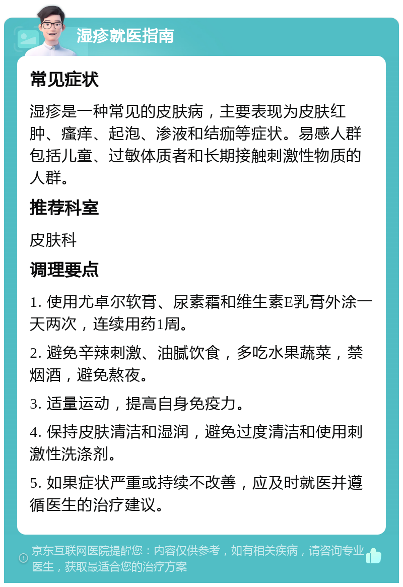 湿疹就医指南 常见症状 湿疹是一种常见的皮肤病，主要表现为皮肤红肿、瘙痒、起泡、渗液和结痂等症状。易感人群包括儿童、过敏体质者和长期接触刺激性物质的人群。 推荐科室 皮肤科 调理要点 1. 使用尤卓尔软膏、尿素霜和维生素E乳膏外涂一天两次，连续用药1周。 2. 避免辛辣刺激、油腻饮食，多吃水果蔬菜，禁烟酒，避免熬夜。 3. 适量运动，提高自身免疫力。 4. 保持皮肤清洁和湿润，避免过度清洁和使用刺激性洗涤剂。 5. 如果症状严重或持续不改善，应及时就医并遵循医生的治疗建议。