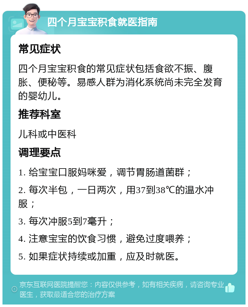 四个月宝宝积食就医指南 常见症状 四个月宝宝积食的常见症状包括食欲不振、腹胀、便秘等。易感人群为消化系统尚未完全发育的婴幼儿。 推荐科室 儿科或中医科 调理要点 1. 给宝宝口服妈咪爱，调节胃肠道菌群； 2. 每次半包，一日两次，用37到38℃的温水冲服； 3. 每次冲服5到7毫升； 4. 注意宝宝的饮食习惯，避免过度喂养； 5. 如果症状持续或加重，应及时就医。