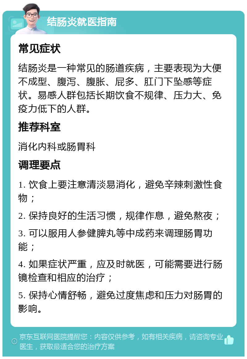 结肠炎就医指南 常见症状 结肠炎是一种常见的肠道疾病，主要表现为大便不成型、腹泻、腹胀、屁多、肛门下坠感等症状。易感人群包括长期饮食不规律、压力大、免疫力低下的人群。 推荐科室 消化内科或肠胃科 调理要点 1. 饮食上要注意清淡易消化，避免辛辣刺激性食物； 2. 保持良好的生活习惯，规律作息，避免熬夜； 3. 可以服用人参健脾丸等中成药来调理肠胃功能； 4. 如果症状严重，应及时就医，可能需要进行肠镜检查和相应的治疗； 5. 保持心情舒畅，避免过度焦虑和压力对肠胃的影响。