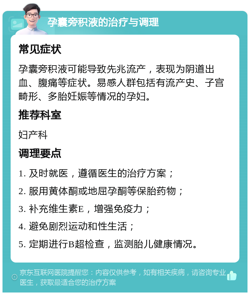 孕囊旁积液的治疗与调理 常见症状 孕囊旁积液可能导致先兆流产，表现为阴道出血、腹痛等症状。易感人群包括有流产史、子宫畸形、多胎妊娠等情况的孕妇。 推荐科室 妇产科 调理要点 1. 及时就医，遵循医生的治疗方案； 2. 服用黄体酮或地屈孕酮等保胎药物； 3. 补充维生素E，增强免疫力； 4. 避免剧烈运动和性生活； 5. 定期进行B超检查，监测胎儿健康情况。