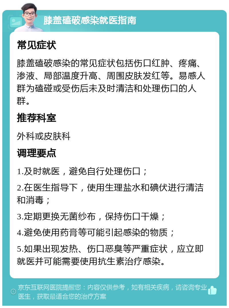 膝盖磕破感染就医指南 常见症状 膝盖磕破感染的常见症状包括伤口红肿、疼痛、渗液、局部温度升高、周围皮肤发红等。易感人群为磕碰或受伤后未及时清洁和处理伤口的人群。 推荐科室 外科或皮肤科 调理要点 1.及时就医，避免自行处理伤口； 2.在医生指导下，使用生理盐水和碘伏进行清洁和消毒； 3.定期更换无菌纱布，保持伤口干燥； 4.避免使用药膏等可能引起感染的物质； 5.如果出现发热、伤口恶臭等严重症状，应立即就医并可能需要使用抗生素治疗感染。