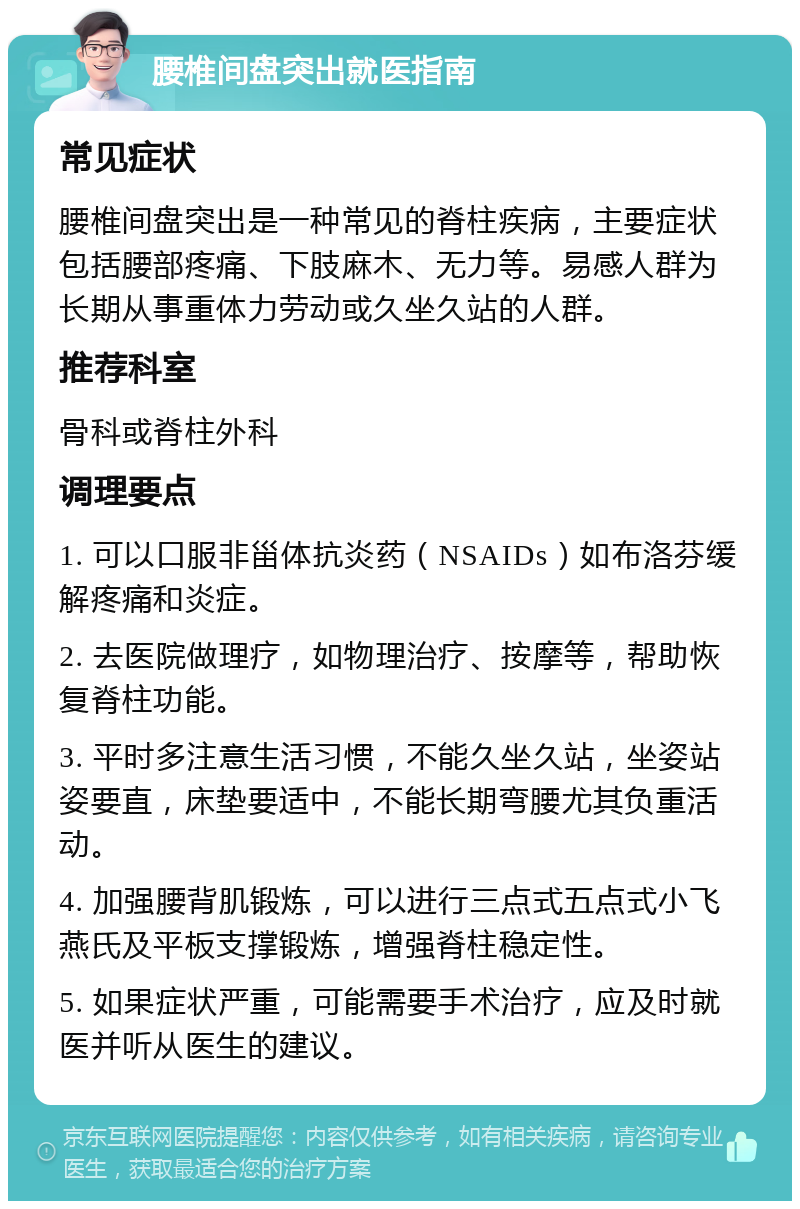 腰椎间盘突出就医指南 常见症状 腰椎间盘突出是一种常见的脊柱疾病，主要症状包括腰部疼痛、下肢麻木、无力等。易感人群为长期从事重体力劳动或久坐久站的人群。 推荐科室 骨科或脊柱外科 调理要点 1. 可以口服非甾体抗炎药（NSAIDs）如布洛芬缓解疼痛和炎症。 2. 去医院做理疗，如物理治疗、按摩等，帮助恢复脊柱功能。 3. 平时多注意生活习惯，不能久坐久站，坐姿站姿要直，床垫要适中，不能长期弯腰尤其负重活动。 4. 加强腰背肌锻炼，可以进行三点式五点式小飞燕氏及平板支撑锻炼，增强脊柱稳定性。 5. 如果症状严重，可能需要手术治疗，应及时就医并听从医生的建议。