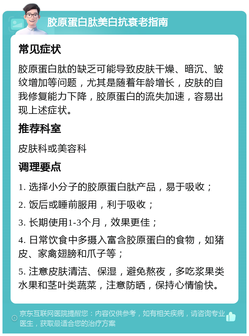 胶原蛋白肽美白抗衰老指南 常见症状 胶原蛋白肽的缺乏可能导致皮肤干燥、暗沉、皱纹增加等问题，尤其是随着年龄增长，皮肤的自我修复能力下降，胶原蛋白的流失加速，容易出现上述症状。 推荐科室 皮肤科或美容科 调理要点 1. 选择小分子的胶原蛋白肽产品，易于吸收； 2. 饭后或睡前服用，利于吸收； 3. 长期使用1-3个月，效果更佳； 4. 日常饮食中多摄入富含胶原蛋白的食物，如猪皮、家禽翅膀和爪子等； 5. 注意皮肤清洁、保湿，避免熬夜，多吃浆果类水果和茎叶类蔬菜，注意防晒，保持心情愉快。