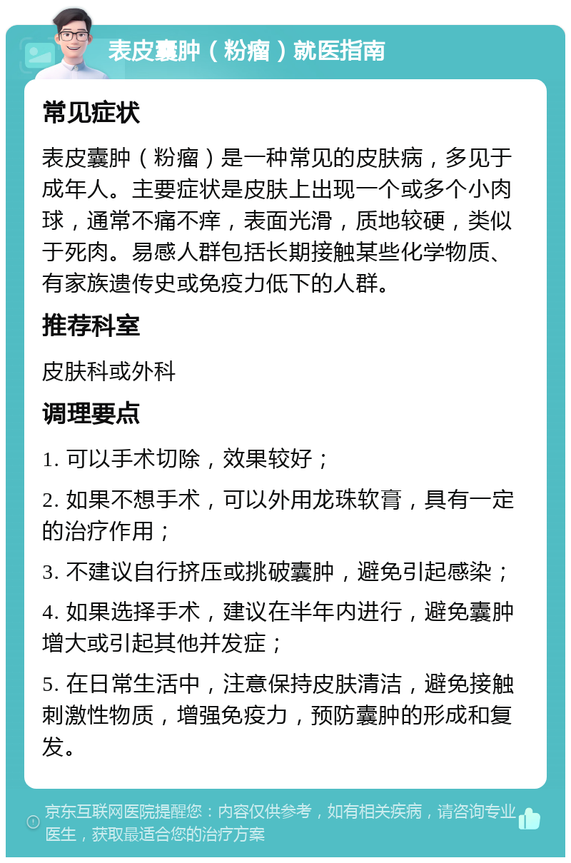 表皮囊肿（粉瘤）就医指南 常见症状 表皮囊肿（粉瘤）是一种常见的皮肤病，多见于成年人。主要症状是皮肤上出现一个或多个小肉球，通常不痛不痒，表面光滑，质地较硬，类似于死肉。易感人群包括长期接触某些化学物质、有家族遗传史或免疫力低下的人群。 推荐科室 皮肤科或外科 调理要点 1. 可以手术切除，效果较好； 2. 如果不想手术，可以外用龙珠软膏，具有一定的治疗作用； 3. 不建议自行挤压或挑破囊肿，避免引起感染； 4. 如果选择手术，建议在半年内进行，避免囊肿增大或引起其他并发症； 5. 在日常生活中，注意保持皮肤清洁，避免接触刺激性物质，增强免疫力，预防囊肿的形成和复发。