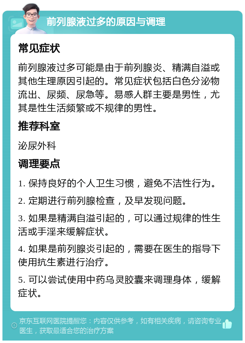 前列腺液过多的原因与调理 常见症状 前列腺液过多可能是由于前列腺炎、精满自溢或其他生理原因引起的。常见症状包括白色分泌物流出、尿频、尿急等。易感人群主要是男性，尤其是性生活频繁或不规律的男性。 推荐科室 泌尿外科 调理要点 1. 保持良好的个人卫生习惯，避免不洁性行为。 2. 定期进行前列腺检查，及早发现问题。 3. 如果是精满自溢引起的，可以通过规律的性生活或手淫来缓解症状。 4. 如果是前列腺炎引起的，需要在医生的指导下使用抗生素进行治疗。 5. 可以尝试使用中药乌灵胶囊来调理身体，缓解症状。