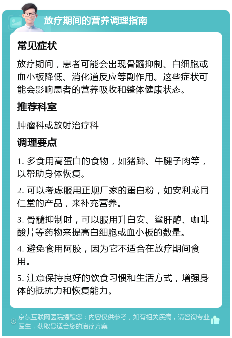 放疗期间的营养调理指南 常见症状 放疗期间，患者可能会出现骨髓抑制、白细胞或血小板降低、消化道反应等副作用。这些症状可能会影响患者的营养吸收和整体健康状态。 推荐科室 肿瘤科或放射治疗科 调理要点 1. 多食用高蛋白的食物，如猪蹄、牛腱子肉等，以帮助身体恢复。 2. 可以考虑服用正规厂家的蛋白粉，如安利或同仁堂的产品，来补充营养。 3. 骨髓抑制时，可以服用升白安、鲨肝醇、咖啡酸片等药物来提高白细胞或血小板的数量。 4. 避免食用阿胶，因为它不适合在放疗期间食用。 5. 注意保持良好的饮食习惯和生活方式，增强身体的抵抗力和恢复能力。