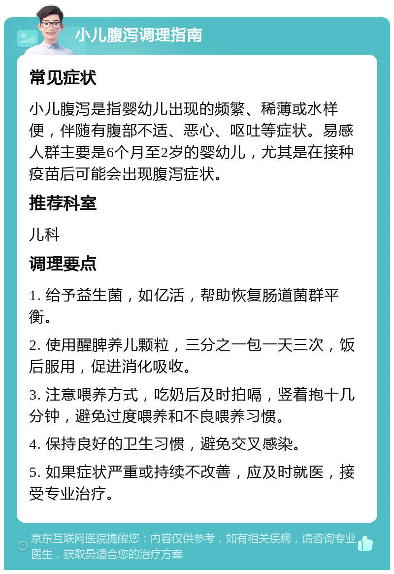 小儿腹泻调理指南 常见症状 小儿腹泻是指婴幼儿出现的频繁、稀薄或水样便，伴随有腹部不适、恶心、呕吐等症状。易感人群主要是6个月至2岁的婴幼儿，尤其是在接种疫苗后可能会出现腹泻症状。 推荐科室 儿科 调理要点 1. 给予益生菌，如亿活，帮助恢复肠道菌群平衡。 2. 使用醒脾养儿颗粒，三分之一包一天三次，饭后服用，促进消化吸收。 3. 注意喂养方式，吃奶后及时拍嗝，竖着抱十几分钟，避免过度喂养和不良喂养习惯。 4. 保持良好的卫生习惯，避免交叉感染。 5. 如果症状严重或持续不改善，应及时就医，接受专业治疗。