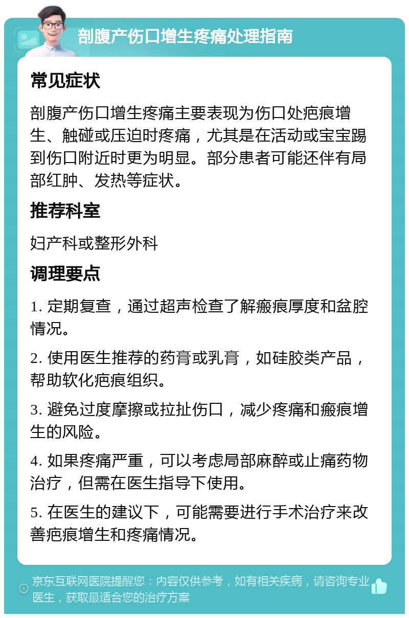 剖腹产伤口增生疼痛处理指南 常见症状 剖腹产伤口增生疼痛主要表现为伤口处疤痕增生、触碰或压迫时疼痛，尤其是在活动或宝宝踢到伤口附近时更为明显。部分患者可能还伴有局部红肿、发热等症状。 推荐科室 妇产科或整形外科 调理要点 1. 定期复查，通过超声检查了解瘢痕厚度和盆腔情况。 2. 使用医生推荐的药膏或乳膏，如硅胶类产品，帮助软化疤痕组织。 3. 避免过度摩擦或拉扯伤口，减少疼痛和瘢痕增生的风险。 4. 如果疼痛严重，可以考虑局部麻醉或止痛药物治疗，但需在医生指导下使用。 5. 在医生的建议下，可能需要进行手术治疗来改善疤痕增生和疼痛情况。