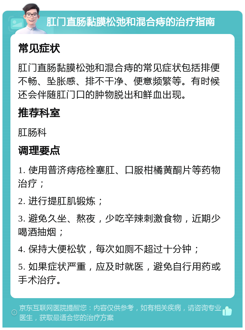 肛门直肠黏膜松弛和混合痔的治疗指南 常见症状 肛门直肠黏膜松弛和混合痔的常见症状包括排便不畅、坠胀感、排不干净、便意频繁等。有时候还会伴随肛门口的肿物脱出和鲜血出现。 推荐科室 肛肠科 调理要点 1. 使用普济痔疮栓塞肛、口服柑橘黄酮片等药物治疗； 2. 进行提肛肌锻炼； 3. 避免久坐、熬夜，少吃辛辣刺激食物，近期少喝酒抽烟； 4. 保持大便松软，每次如厕不超过十分钟； 5. 如果症状严重，应及时就医，避免自行用药或手术治疗。