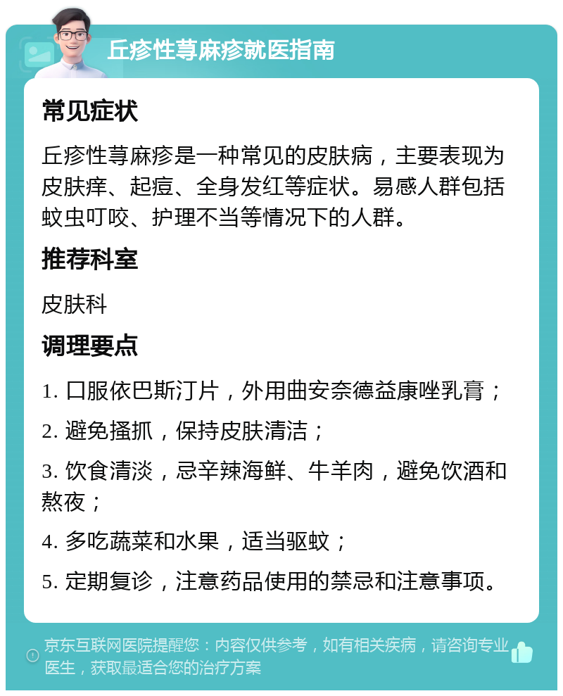 丘疹性荨麻疹就医指南 常见症状 丘疹性荨麻疹是一种常见的皮肤病，主要表现为皮肤痒、起痘、全身发红等症状。易感人群包括蚊虫叮咬、护理不当等情况下的人群。 推荐科室 皮肤科 调理要点 1. 口服依巴斯汀片，外用曲安奈德益康唑乳膏； 2. 避免搔抓，保持皮肤清洁； 3. 饮食清淡，忌辛辣海鲜、牛羊肉，避免饮酒和熬夜； 4. 多吃蔬菜和水果，适当驱蚊； 5. 定期复诊，注意药品使用的禁忌和注意事项。