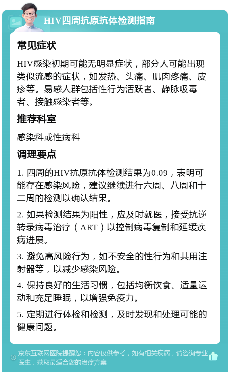 HIV四周抗原抗体检测指南 常见症状 HIV感染初期可能无明显症状，部分人可能出现类似流感的症状，如发热、头痛、肌肉疼痛、皮疹等。易感人群包括性行为活跃者、静脉吸毒者、接触感染者等。 推荐科室 感染科或性病科 调理要点 1. 四周的HIV抗原抗体检测结果为0.09，表明可能存在感染风险，建议继续进行六周、八周和十二周的检测以确认结果。 2. 如果检测结果为阳性，应及时就医，接受抗逆转录病毒治疗（ART）以控制病毒复制和延缓疾病进展。 3. 避免高风险行为，如不安全的性行为和共用注射器等，以减少感染风险。 4. 保持良好的生活习惯，包括均衡饮食、适量运动和充足睡眠，以增强免疫力。 5. 定期进行体检和检测，及时发现和处理可能的健康问题。