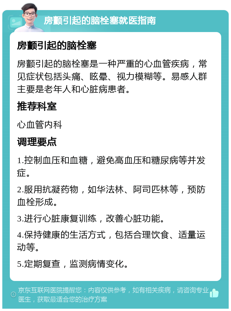 房颤引起的脑栓塞就医指南 房颤引起的脑栓塞 房颤引起的脑栓塞是一种严重的心血管疾病，常见症状包括头痛、眩晕、视力模糊等。易感人群主要是老年人和心脏病患者。 推荐科室 心血管内科 调理要点 1.控制血压和血糖，避免高血压和糖尿病等并发症。 2.服用抗凝药物，如华法林、阿司匹林等，预防血栓形成。 3.进行心脏康复训练，改善心脏功能。 4.保持健康的生活方式，包括合理饮食、适量运动等。 5.定期复查，监测病情变化。