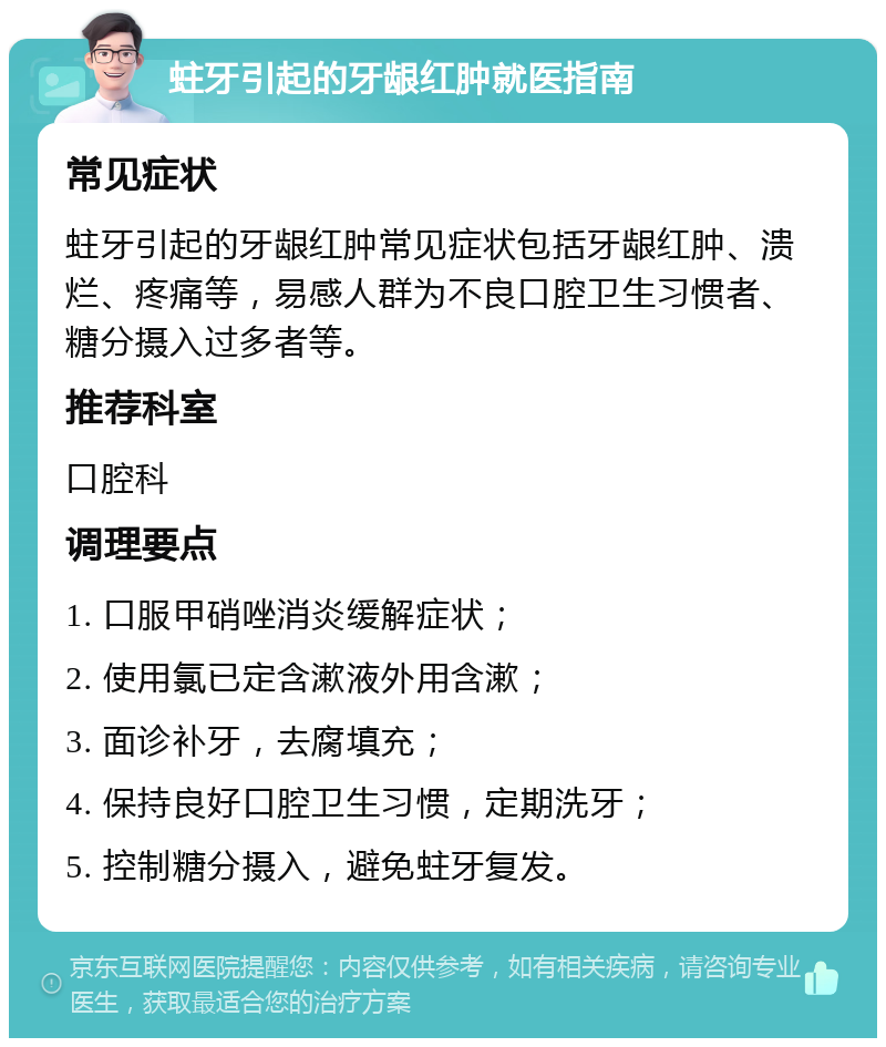 蛀牙引起的牙龈红肿就医指南 常见症状 蛀牙引起的牙龈红肿常见症状包括牙龈红肿、溃烂、疼痛等，易感人群为不良口腔卫生习惯者、糖分摄入过多者等。 推荐科室 口腔科 调理要点 1. 口服甲硝唑消炎缓解症状； 2. 使用氯已定含漱液外用含漱； 3. 面诊补牙，去腐填充； 4. 保持良好口腔卫生习惯，定期洗牙； 5. 控制糖分摄入，避免蛀牙复发。