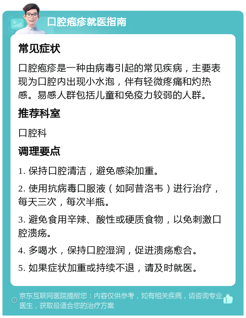 口腔疱疹就医指南 常见症状 口腔疱疹是一种由病毒引起的常见疾病，主要表现为口腔内出现小水泡，伴有轻微疼痛和灼热感。易感人群包括儿童和免疫力较弱的人群。 推荐科室 口腔科 调理要点 1. 保持口腔清洁，避免感染加重。 2. 使用抗病毒口服液（如阿昔洛韦）进行治疗，每天三次，每次半瓶。 3. 避免食用辛辣、酸性或硬质食物，以免刺激口腔溃疡。 4. 多喝水，保持口腔湿润，促进溃疡愈合。 5. 如果症状加重或持续不退，请及时就医。