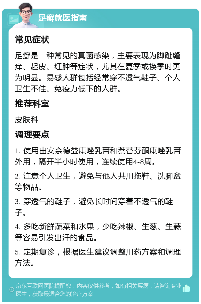 足癣就医指南 常见症状 足癣是一种常见的真菌感染，主要表现为脚趾缝痒、起皮、红肿等症状，尤其在夏季或换季时更为明显。易感人群包括经常穿不透气鞋子、个人卫生不佳、免疫力低下的人群。 推荐科室 皮肤科 调理要点 1. 使用曲安奈德益康唑乳膏和萘替芬酮康唑乳膏外用，隔开半小时使用，连续使用4-8周。 2. 注意个人卫生，避免与他人共用拖鞋、洗脚盆等物品。 3. 穿透气的鞋子，避免长时间穿着不透气的鞋子。 4. 多吃新鲜蔬菜和水果，少吃辣椒、生葱、生蒜等容易引发出汗的食品。 5. 定期复诊，根据医生建议调整用药方案和调理方法。