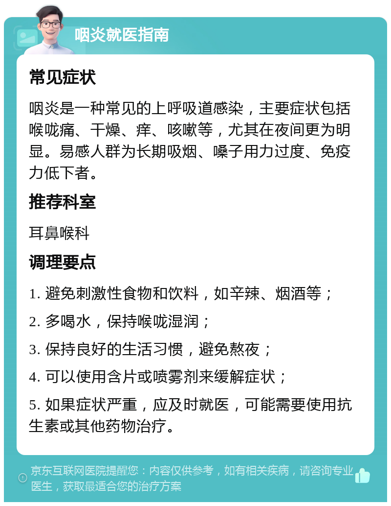 咽炎就医指南 常见症状 咽炎是一种常见的上呼吸道感染，主要症状包括喉咙痛、干燥、痒、咳嗽等，尤其在夜间更为明显。易感人群为长期吸烟、嗓子用力过度、免疫力低下者。 推荐科室 耳鼻喉科 调理要点 1. 避免刺激性食物和饮料，如辛辣、烟酒等； 2. 多喝水，保持喉咙湿润； 3. 保持良好的生活习惯，避免熬夜； 4. 可以使用含片或喷雾剂来缓解症状； 5. 如果症状严重，应及时就医，可能需要使用抗生素或其他药物治疗。