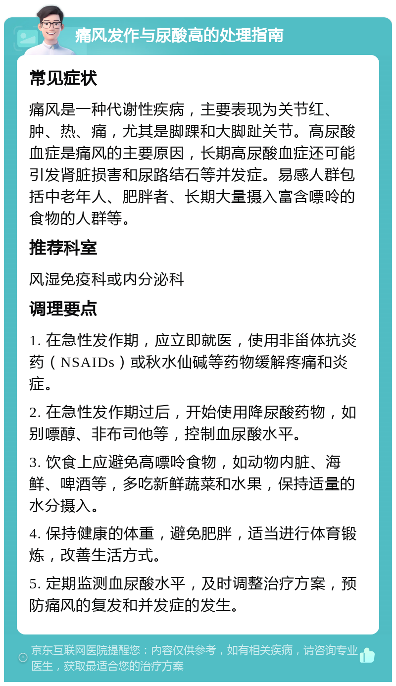 痛风发作与尿酸高的处理指南 常见症状 痛风是一种代谢性疾病，主要表现为关节红、肿、热、痛，尤其是脚踝和大脚趾关节。高尿酸血症是痛风的主要原因，长期高尿酸血症还可能引发肾脏损害和尿路结石等并发症。易感人群包括中老年人、肥胖者、长期大量摄入富含嘌呤的食物的人群等。 推荐科室 风湿免疫科或内分泌科 调理要点 1. 在急性发作期，应立即就医，使用非甾体抗炎药（NSAIDs）或秋水仙碱等药物缓解疼痛和炎症。 2. 在急性发作期过后，开始使用降尿酸药物，如别嘌醇、非布司他等，控制血尿酸水平。 3. 饮食上应避免高嘌呤食物，如动物内脏、海鲜、啤酒等，多吃新鲜蔬菜和水果，保持适量的水分摄入。 4. 保持健康的体重，避免肥胖，适当进行体育锻炼，改善生活方式。 5. 定期监测血尿酸水平，及时调整治疗方案，预防痛风的复发和并发症的发生。