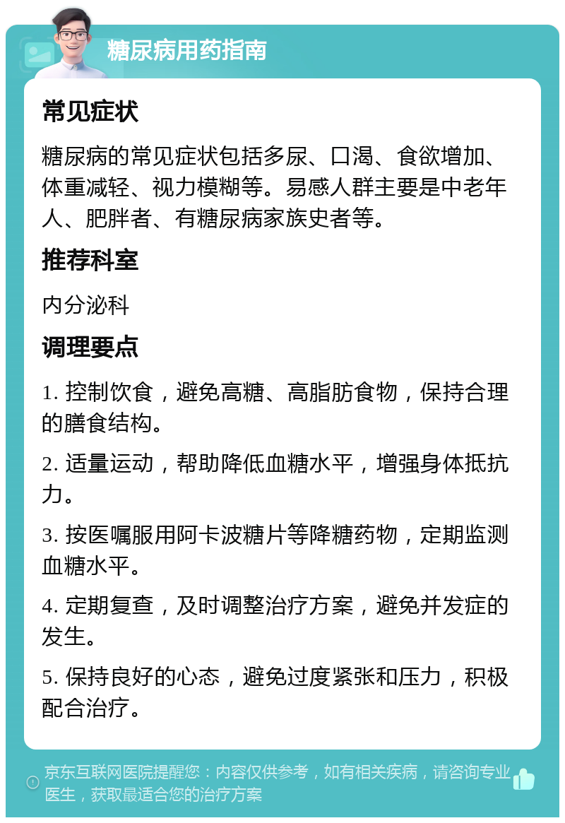 糖尿病用药指南 常见症状 糖尿病的常见症状包括多尿、口渴、食欲增加、体重减轻、视力模糊等。易感人群主要是中老年人、肥胖者、有糖尿病家族史者等。 推荐科室 内分泌科 调理要点 1. 控制饮食，避免高糖、高脂肪食物，保持合理的膳食结构。 2. 适量运动，帮助降低血糖水平，增强身体抵抗力。 3. 按医嘱服用阿卡波糖片等降糖药物，定期监测血糖水平。 4. 定期复查，及时调整治疗方案，避免并发症的发生。 5. 保持良好的心态，避免过度紧张和压力，积极配合治疗。