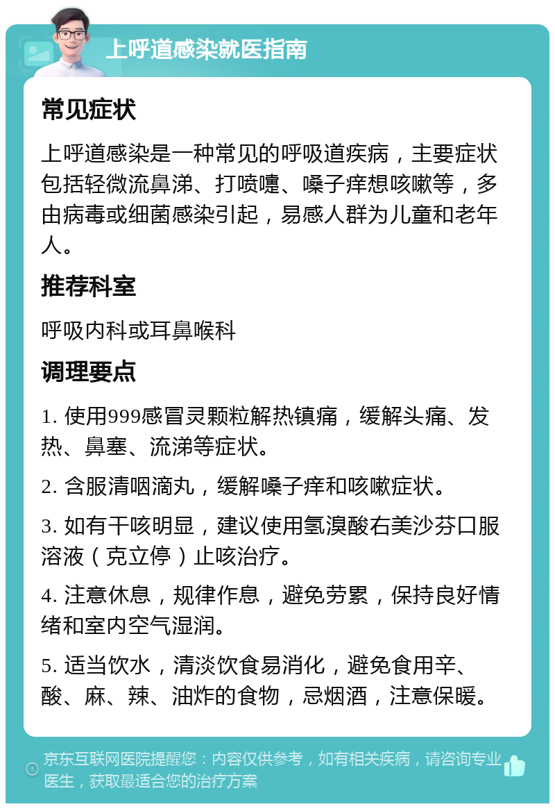 上呼道感染就医指南 常见症状 上呼道感染是一种常见的呼吸道疾病，主要症状包括轻微流鼻涕、打喷嚏、嗓子痒想咳嗽等，多由病毒或细菌感染引起，易感人群为儿童和老年人。 推荐科室 呼吸内科或耳鼻喉科 调理要点 1. 使用999感冒灵颗粒解热镇痛，缓解头痛、发热、鼻塞、流涕等症状。 2. 含服清咽滴丸，缓解嗓子痒和咳嗽症状。 3. 如有干咳明显，建议使用氢溴酸右美沙芬口服溶液（克立停）止咳治疗。 4. 注意休息，规律作息，避免劳累，保持良好情绪和室内空气湿润。 5. 适当饮水，清淡饮食易消化，避免食用辛、酸、麻、辣、油炸的食物，忌烟酒，注意保暖。