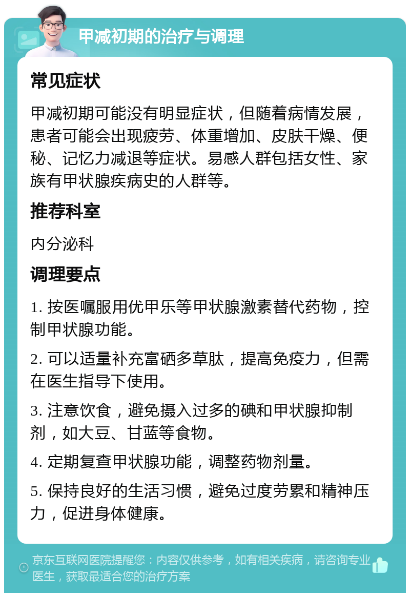 甲减初期的治疗与调理 常见症状 甲减初期可能没有明显症状，但随着病情发展，患者可能会出现疲劳、体重增加、皮肤干燥、便秘、记忆力减退等症状。易感人群包括女性、家族有甲状腺疾病史的人群等。 推荐科室 内分泌科 调理要点 1. 按医嘱服用优甲乐等甲状腺激素替代药物，控制甲状腺功能。 2. 可以适量补充富硒多草肽，提高免疫力，但需在医生指导下使用。 3. 注意饮食，避免摄入过多的碘和甲状腺抑制剂，如大豆、甘蓝等食物。 4. 定期复查甲状腺功能，调整药物剂量。 5. 保持良好的生活习惯，避免过度劳累和精神压力，促进身体健康。