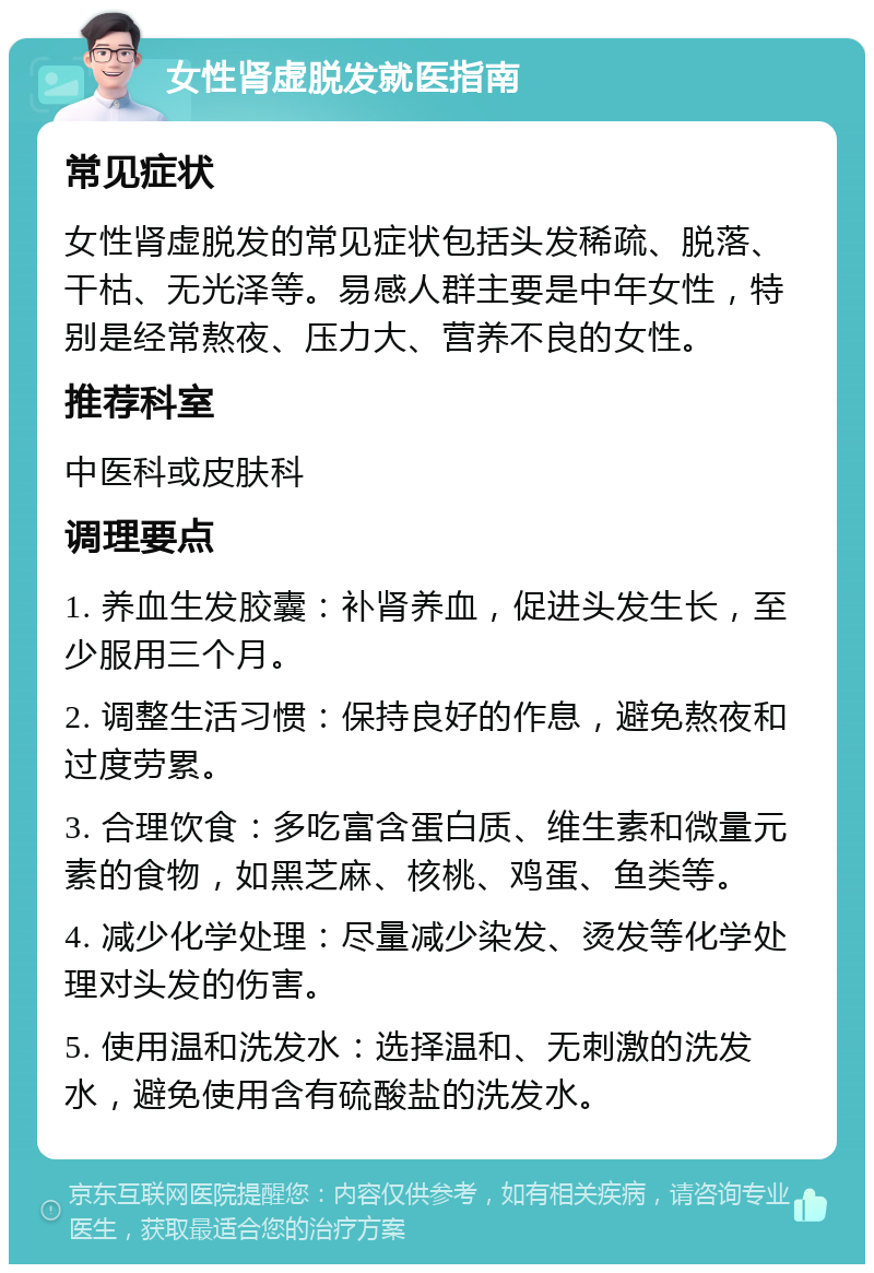 女性肾虚脱发就医指南 常见症状 女性肾虚脱发的常见症状包括头发稀疏、脱落、干枯、无光泽等。易感人群主要是中年女性，特别是经常熬夜、压力大、营养不良的女性。 推荐科室 中医科或皮肤科 调理要点 1. 养血生发胶囊：补肾养血，促进头发生长，至少服用三个月。 2. 调整生活习惯：保持良好的作息，避免熬夜和过度劳累。 3. 合理饮食：多吃富含蛋白质、维生素和微量元素的食物，如黑芝麻、核桃、鸡蛋、鱼类等。 4. 减少化学处理：尽量减少染发、烫发等化学处理对头发的伤害。 5. 使用温和洗发水：选择温和、无刺激的洗发水，避免使用含有硫酸盐的洗发水。