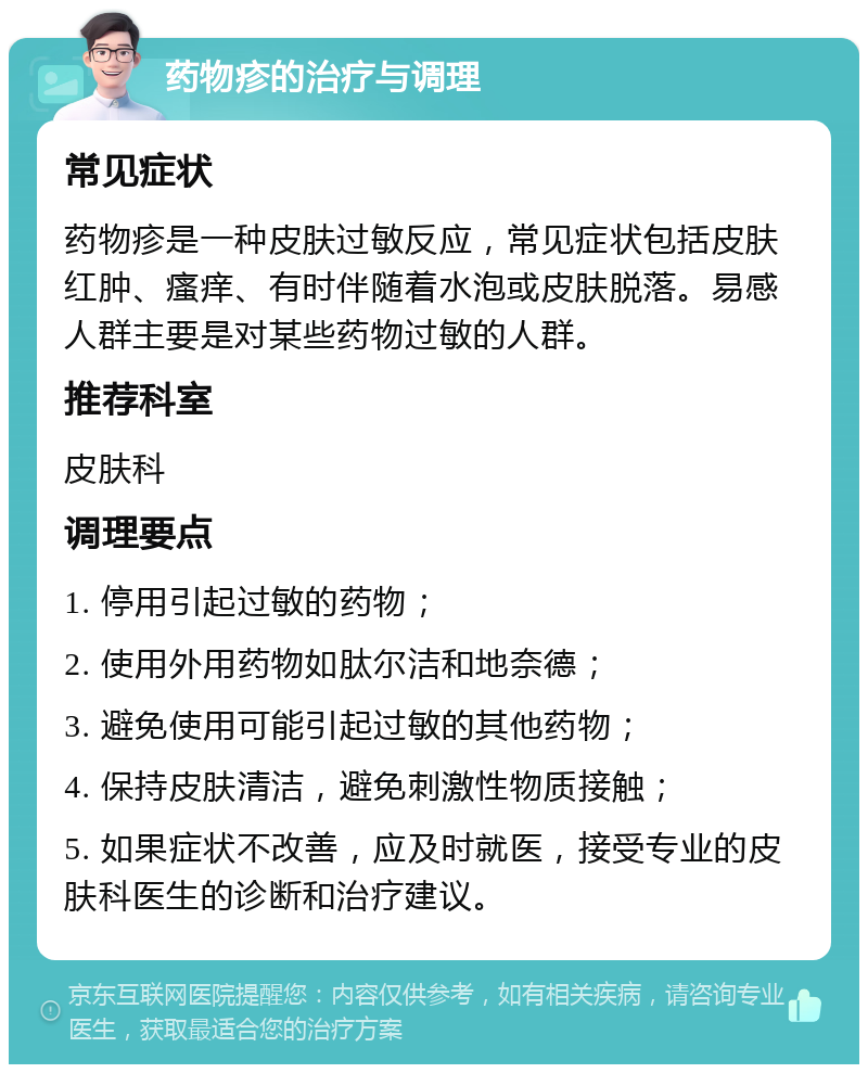 药物疹的治疗与调理 常见症状 药物疹是一种皮肤过敏反应，常见症状包括皮肤红肿、瘙痒、有时伴随着水泡或皮肤脱落。易感人群主要是对某些药物过敏的人群。 推荐科室 皮肤科 调理要点 1. 停用引起过敏的药物； 2. 使用外用药物如肽尔洁和地奈德； 3. 避免使用可能引起过敏的其他药物； 4. 保持皮肤清洁，避免刺激性物质接触； 5. 如果症状不改善，应及时就医，接受专业的皮肤科医生的诊断和治疗建议。