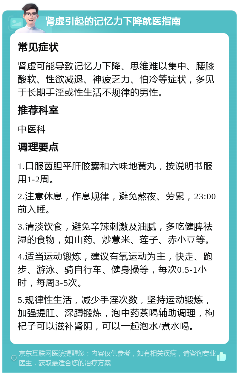 肾虚引起的记忆力下降就医指南 常见症状 肾虚可能导致记忆力下降、思维难以集中、腰膝酸软、性欲减退、神疲乏力、怕冷等症状，多见于长期手淫或性生活不规律的男性。 推荐科室 中医科 调理要点 1.口服茵胆平肝胶囊和六味地黄丸，按说明书服用1-2周。 2.注意休息，作息规律，避免熬夜、劳累，23:00前入睡。 3.清淡饮食，避免辛辣刺激及油腻，多吃健脾祛湿的食物，如山药、炒薏米、莲子、赤小豆等。 4.适当运动锻炼，建议有氧运动为主，快走、跑步、游泳、骑自行车、健身操等，每次0.5-1小时，每周3-5次。 5.规律性生活，减少手淫次数，坚持运动锻炼，加强提肛、深蹲锻炼，泡中药茶喝辅助调理，枸杞子可以滋补肾阴，可以一起泡水/煮水喝。