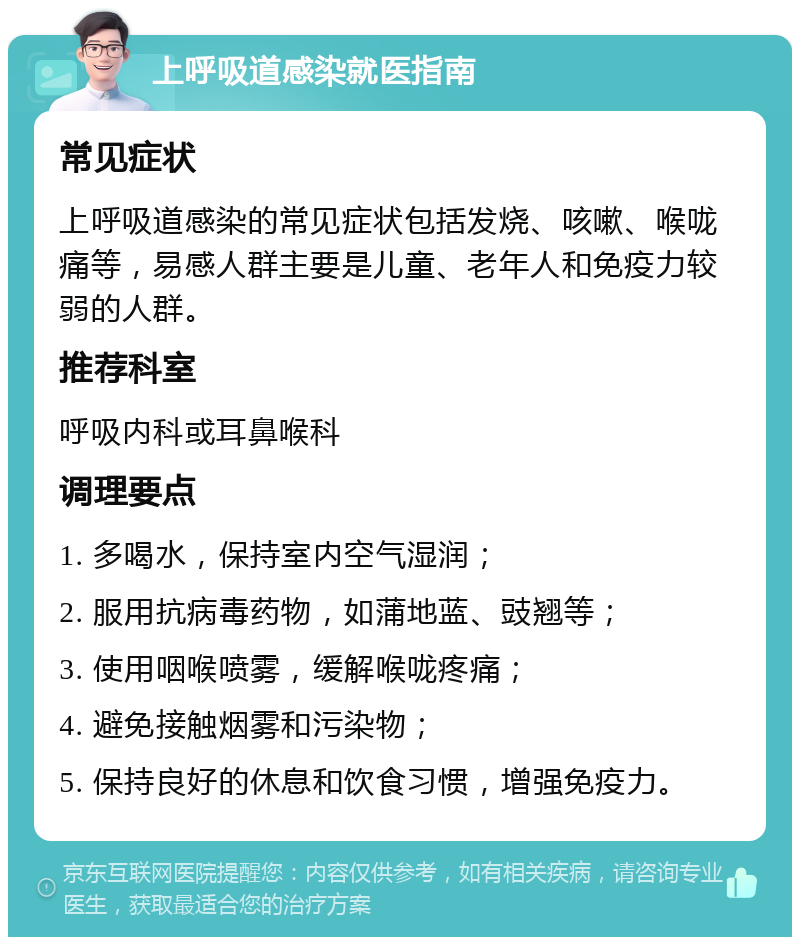 上呼吸道感染就医指南 常见症状 上呼吸道感染的常见症状包括发烧、咳嗽、喉咙痛等，易感人群主要是儿童、老年人和免疫力较弱的人群。 推荐科室 呼吸内科或耳鼻喉科 调理要点 1. 多喝水，保持室内空气湿润； 2. 服用抗病毒药物，如蒲地蓝、豉翘等； 3. 使用咽喉喷雾，缓解喉咙疼痛； 4. 避免接触烟雾和污染物； 5. 保持良好的休息和饮食习惯，增强免疫力。