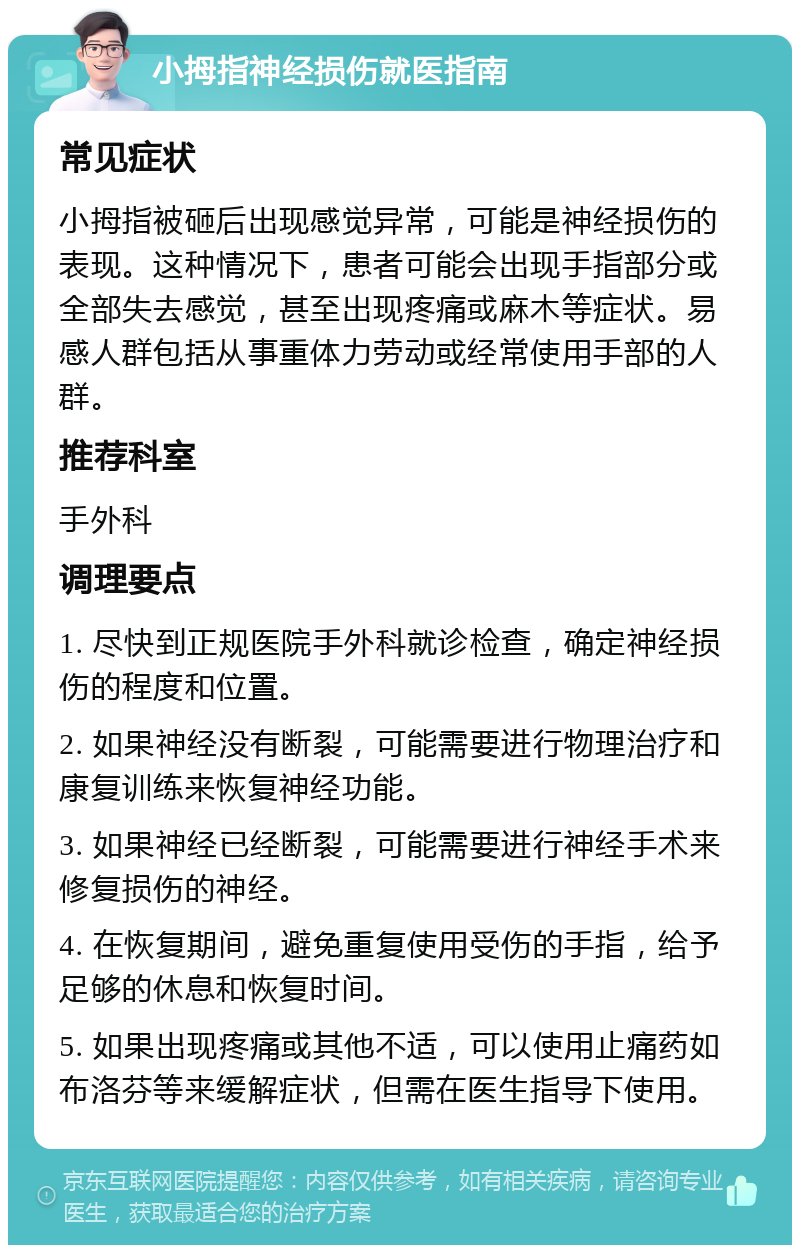 小拇指神经损伤就医指南 常见症状 小拇指被砸后出现感觉异常，可能是神经损伤的表现。这种情况下，患者可能会出现手指部分或全部失去感觉，甚至出现疼痛或麻木等症状。易感人群包括从事重体力劳动或经常使用手部的人群。 推荐科室 手外科 调理要点 1. 尽快到正规医院手外科就诊检查，确定神经损伤的程度和位置。 2. 如果神经没有断裂，可能需要进行物理治疗和康复训练来恢复神经功能。 3. 如果神经已经断裂，可能需要进行神经手术来修复损伤的神经。 4. 在恢复期间，避免重复使用受伤的手指，给予足够的休息和恢复时间。 5. 如果出现疼痛或其他不适，可以使用止痛药如布洛芬等来缓解症状，但需在医生指导下使用。